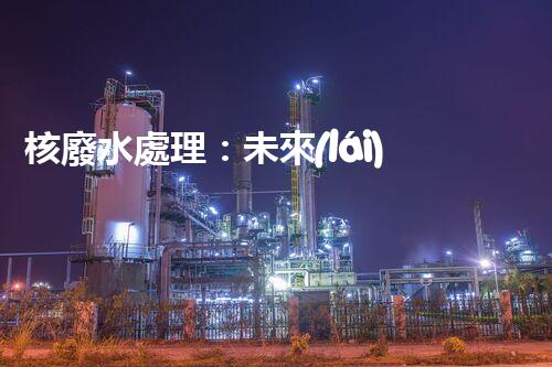 核廢水處理：未來(lái)之路，拯救地球的希望！